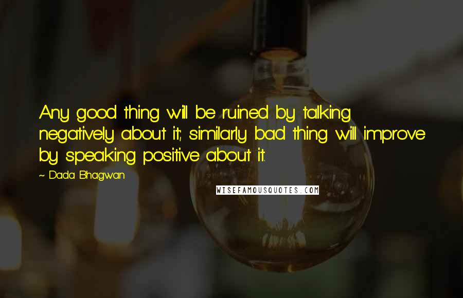 Dada Bhagwan Quotes: Any good thing will be ruined by talking negatively about it; similarly bad thing will improve by speaking positive about it.