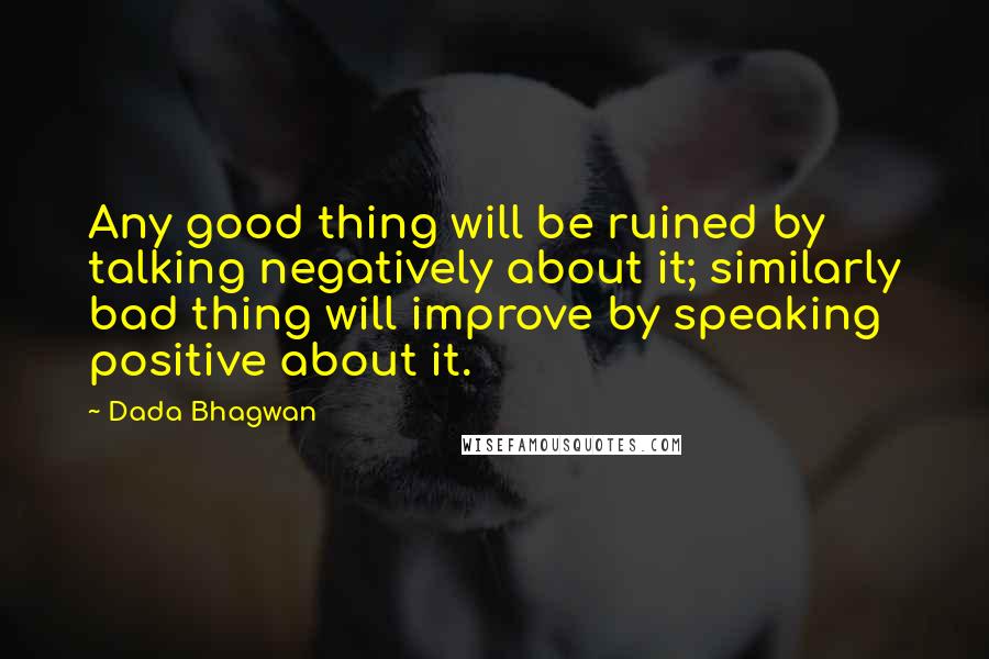 Dada Bhagwan Quotes: Any good thing will be ruined by talking negatively about it; similarly bad thing will improve by speaking positive about it.