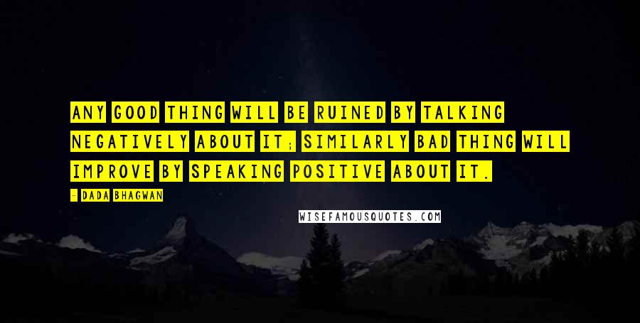 Dada Bhagwan Quotes: Any good thing will be ruined by talking negatively about it; similarly bad thing will improve by speaking positive about it.