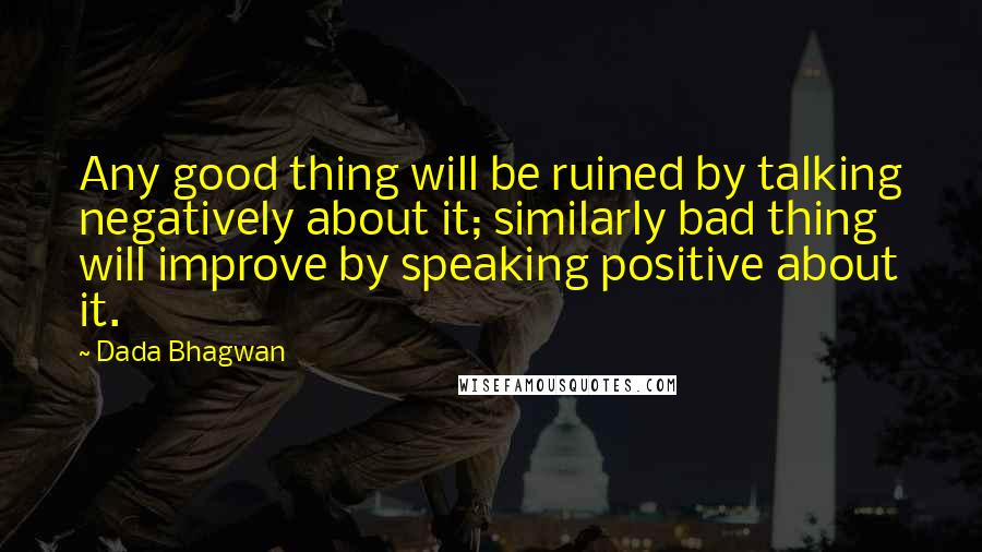 Dada Bhagwan Quotes: Any good thing will be ruined by talking negatively about it; similarly bad thing will improve by speaking positive about it.