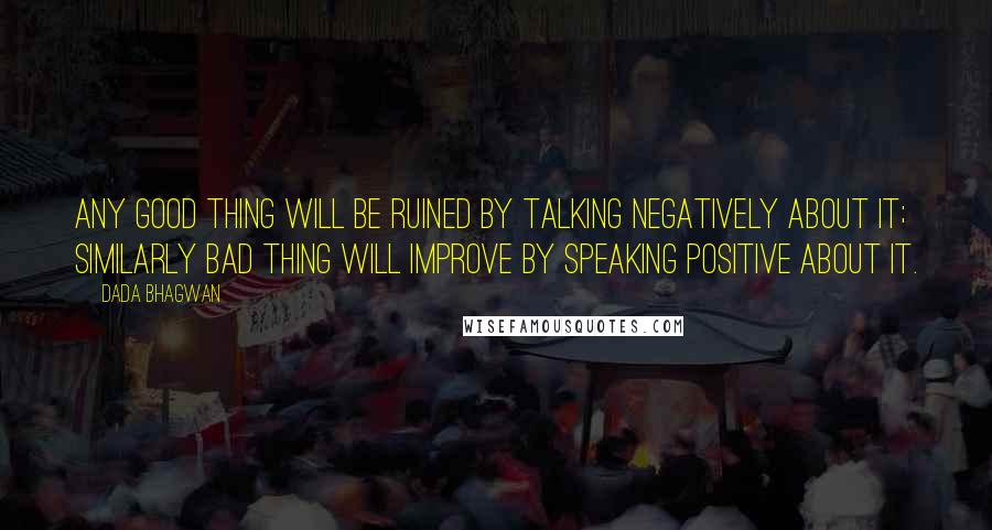 Dada Bhagwan Quotes: Any good thing will be ruined by talking negatively about it; similarly bad thing will improve by speaking positive about it.