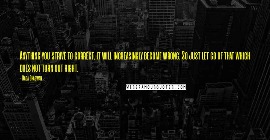 Dada Bhagwan Quotes: Anything you strive to correct, it will increasingly become wrong. So just let go of that which does not turn out right.