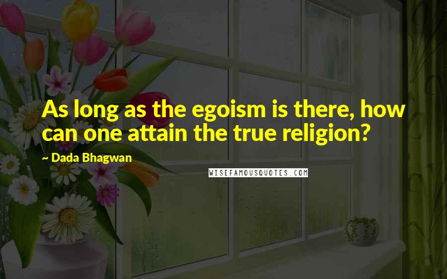 Dada Bhagwan Quotes: As long as the egoism is there, how can one attain the true religion?