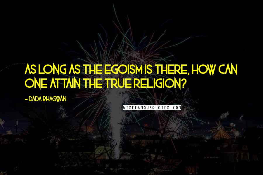 Dada Bhagwan Quotes: As long as the egoism is there, how can one attain the true religion?