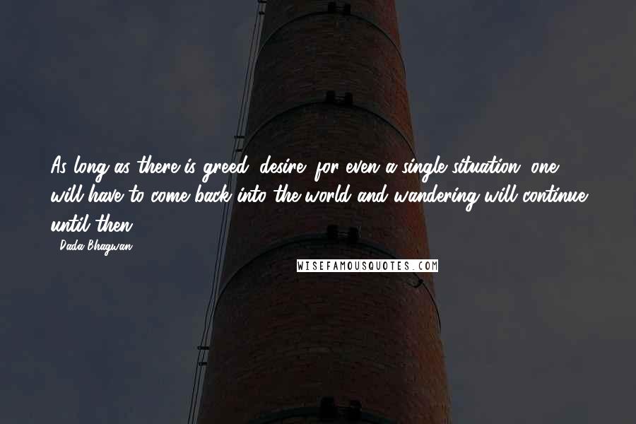 Dada Bhagwan Quotes: As long as there is greed (desire) for even a single situation, one will have to come back into the world and wandering will continue until then.