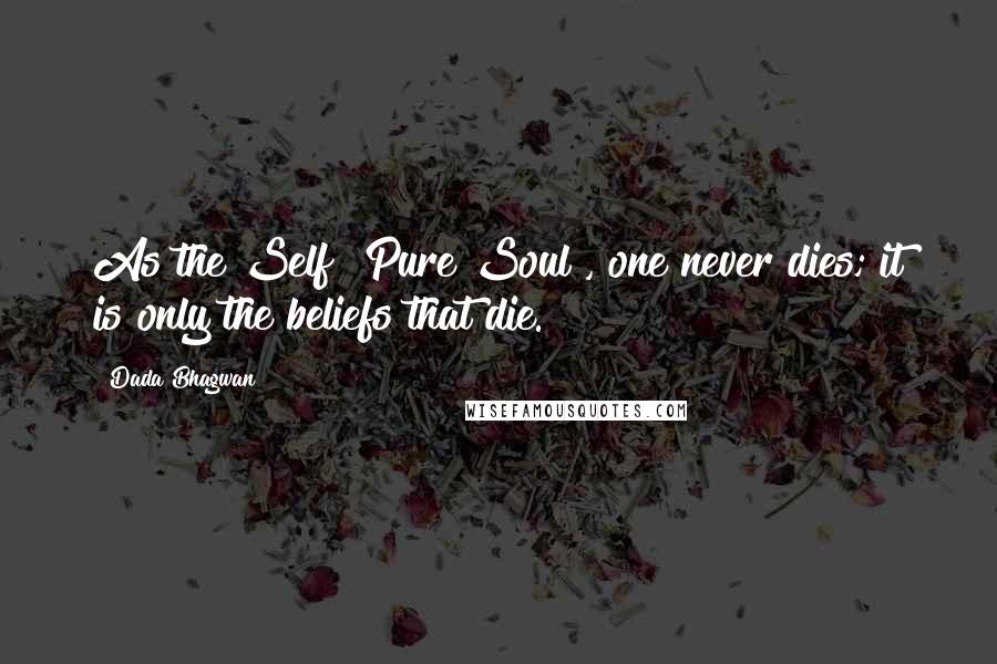 Dada Bhagwan Quotes: As the Self [Pure Soul], one never dies; it is only the beliefs that die.