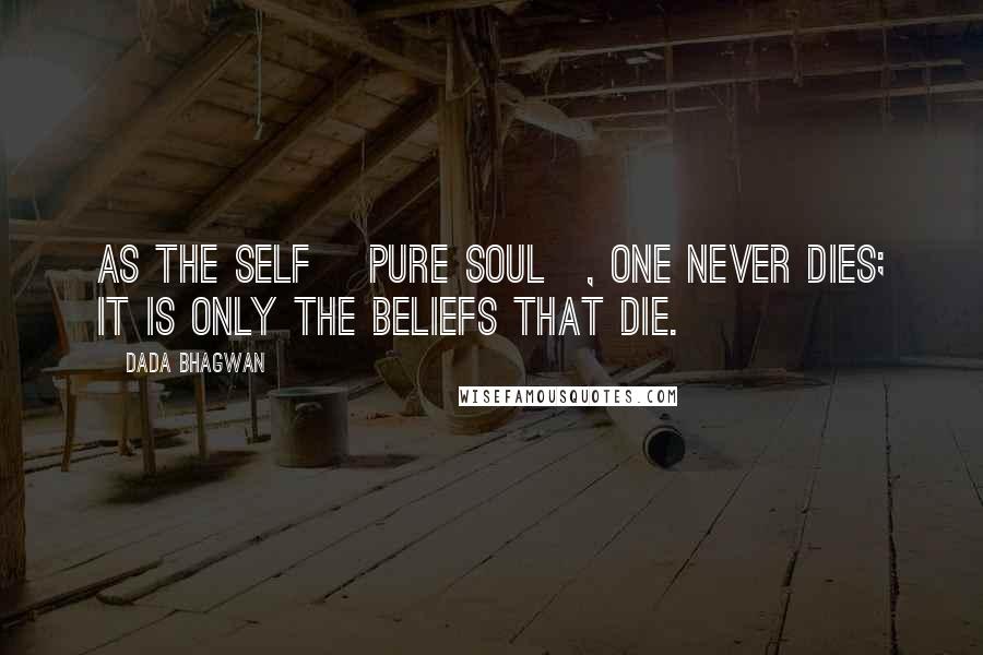 Dada Bhagwan Quotes: As the Self [Pure Soul], one never dies; it is only the beliefs that die.