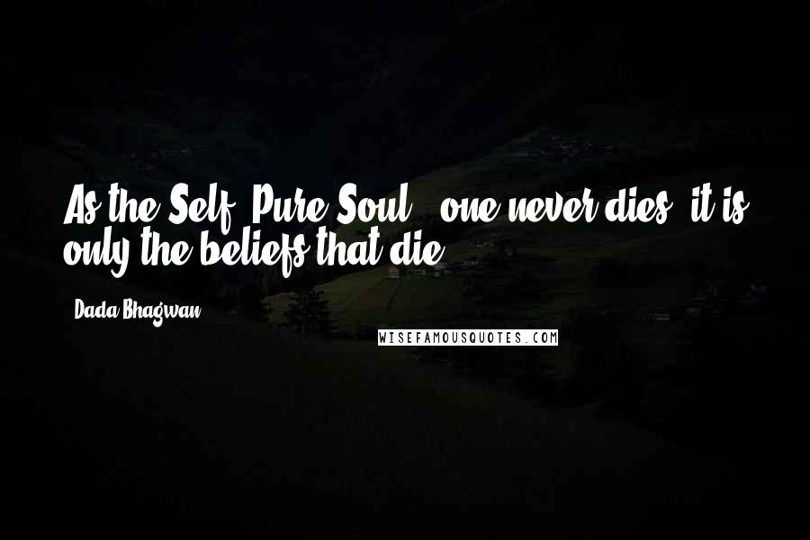 Dada Bhagwan Quotes: As the Self [Pure Soul], one never dies; it is only the beliefs that die.