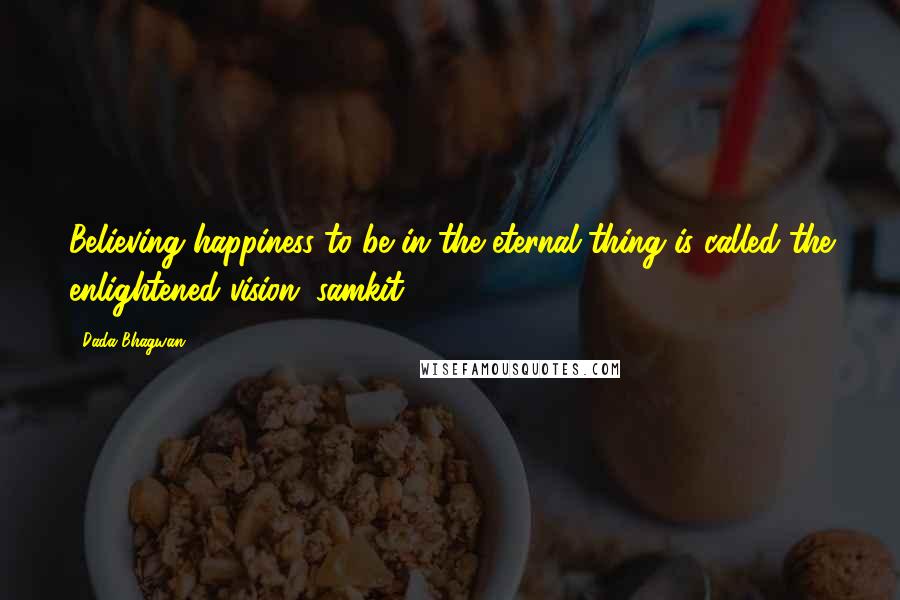 Dada Bhagwan Quotes: Believing happiness to be in the eternal thing is called the enlightened vision (samkit).