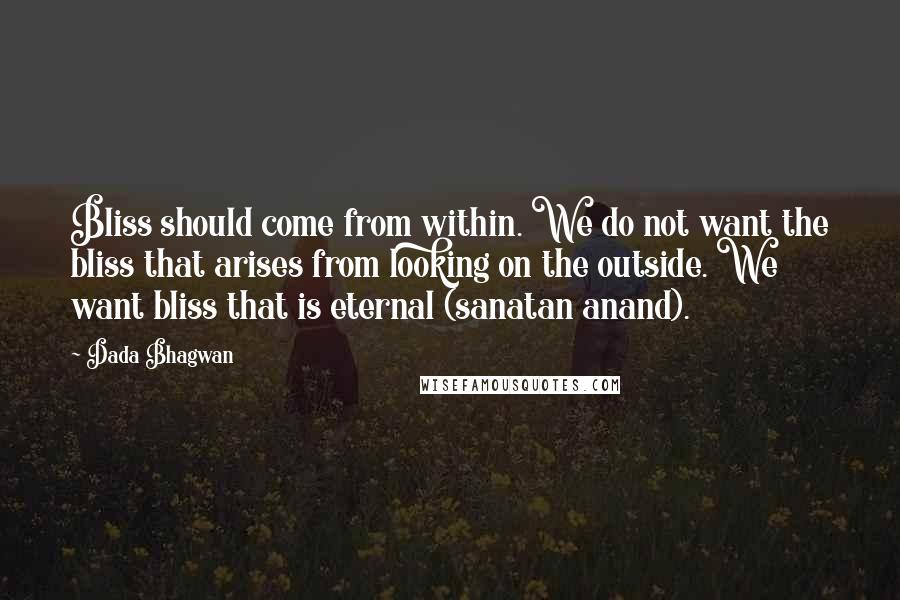 Dada Bhagwan Quotes: Bliss should come from within. We do not want the bliss that arises from looking on the outside. We want bliss that is eternal (sanatan anand).