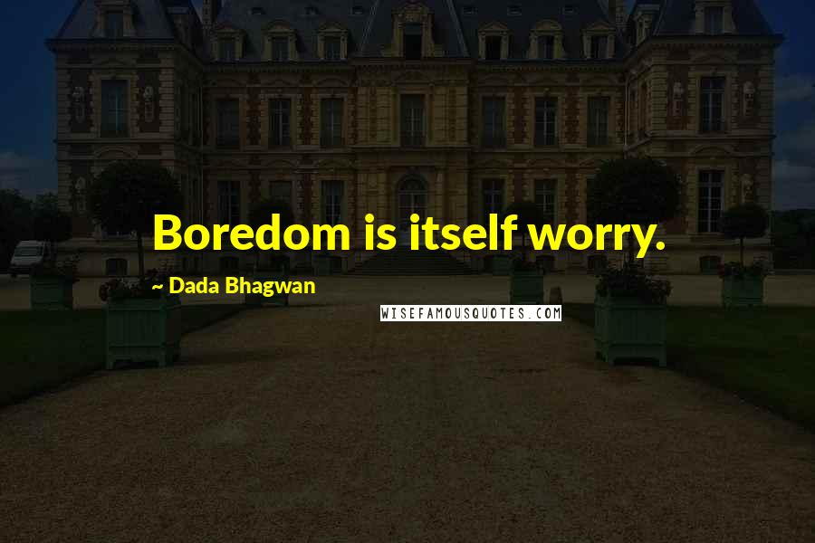 Dada Bhagwan Quotes: Boredom is itself worry.