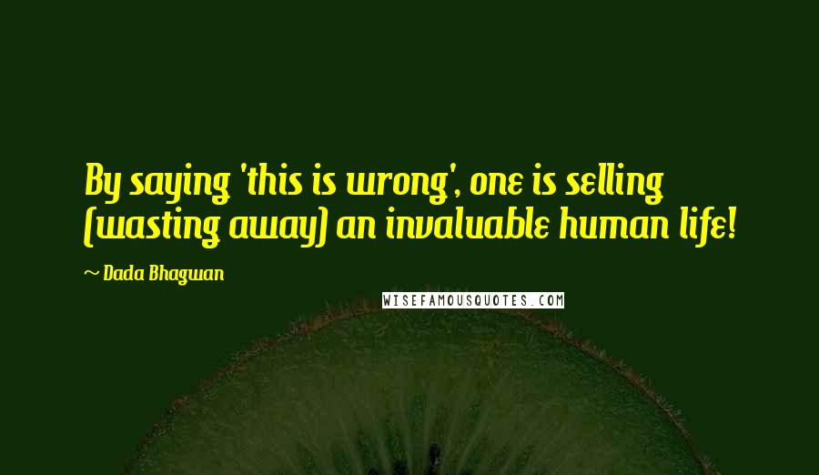 Dada Bhagwan Quotes: By saying 'this is wrong', one is selling (wasting away) an invaluable human life!