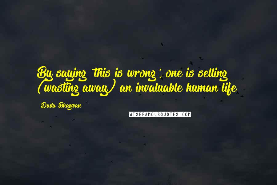 Dada Bhagwan Quotes: By saying 'this is wrong', one is selling (wasting away) an invaluable human life!