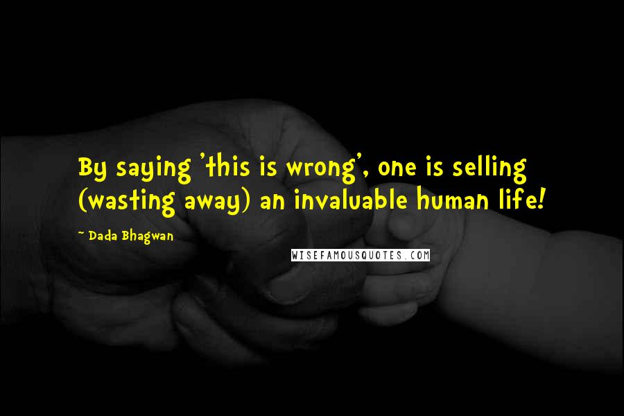 Dada Bhagwan Quotes: By saying 'this is wrong', one is selling (wasting away) an invaluable human life!