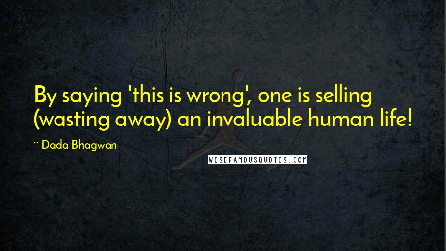 Dada Bhagwan Quotes: By saying 'this is wrong', one is selling (wasting away) an invaluable human life!