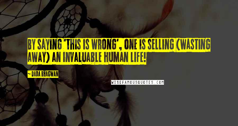 Dada Bhagwan Quotes: By saying 'this is wrong', one is selling (wasting away) an invaluable human life!