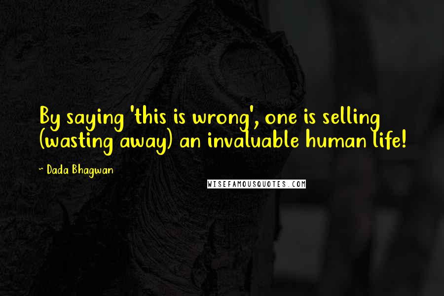 Dada Bhagwan Quotes: By saying 'this is wrong', one is selling (wasting away) an invaluable human life!