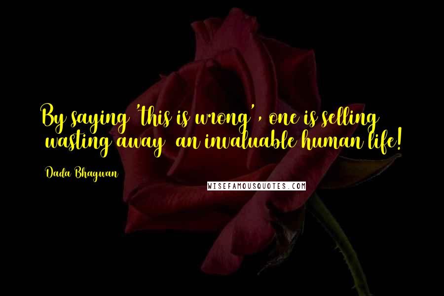 Dada Bhagwan Quotes: By saying 'this is wrong', one is selling (wasting away) an invaluable human life!