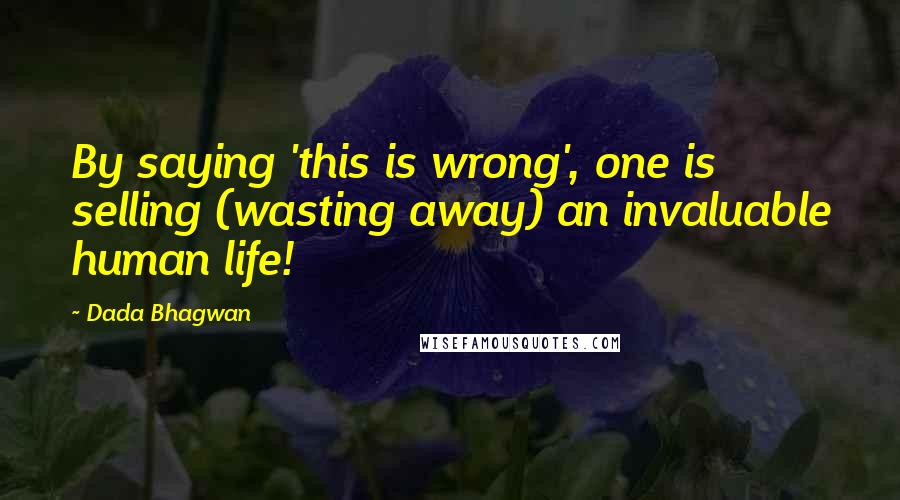 Dada Bhagwan Quotes: By saying 'this is wrong', one is selling (wasting away) an invaluable human life!