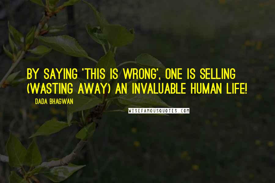 Dada Bhagwan Quotes: By saying 'this is wrong', one is selling (wasting away) an invaluable human life!