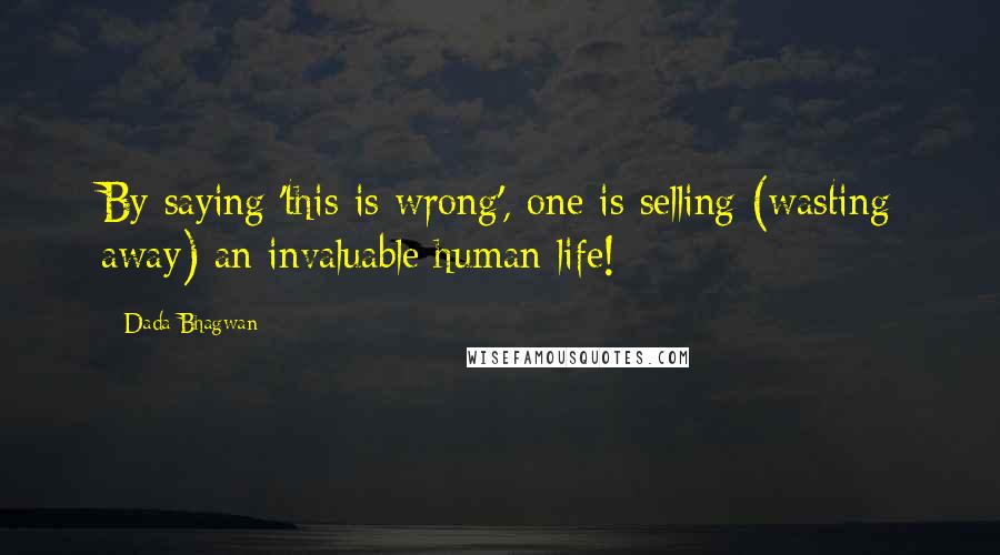 Dada Bhagwan Quotes: By saying 'this is wrong', one is selling (wasting away) an invaluable human life!