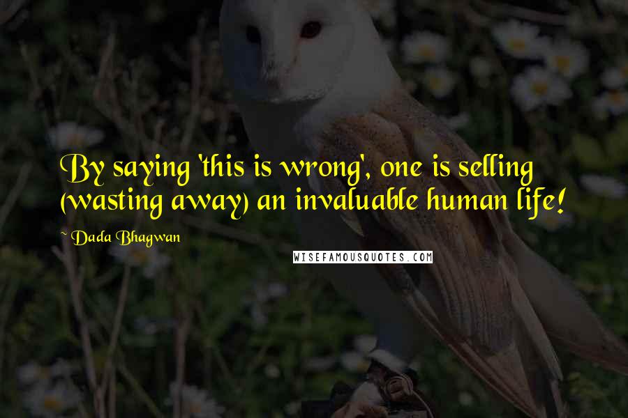 Dada Bhagwan Quotes: By saying 'this is wrong', one is selling (wasting away) an invaluable human life!