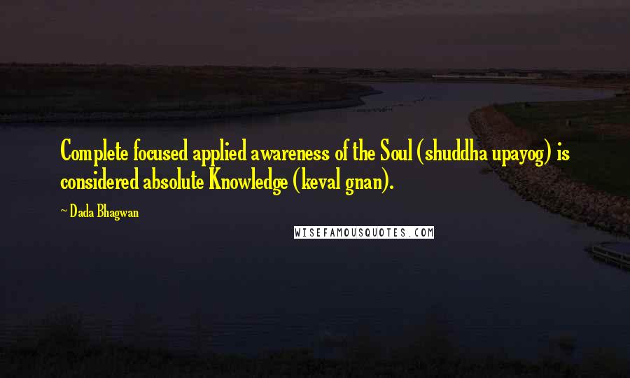 Dada Bhagwan Quotes: Complete focused applied awareness of the Soul (shuddha upayog) is considered absolute Knowledge (keval gnan).
