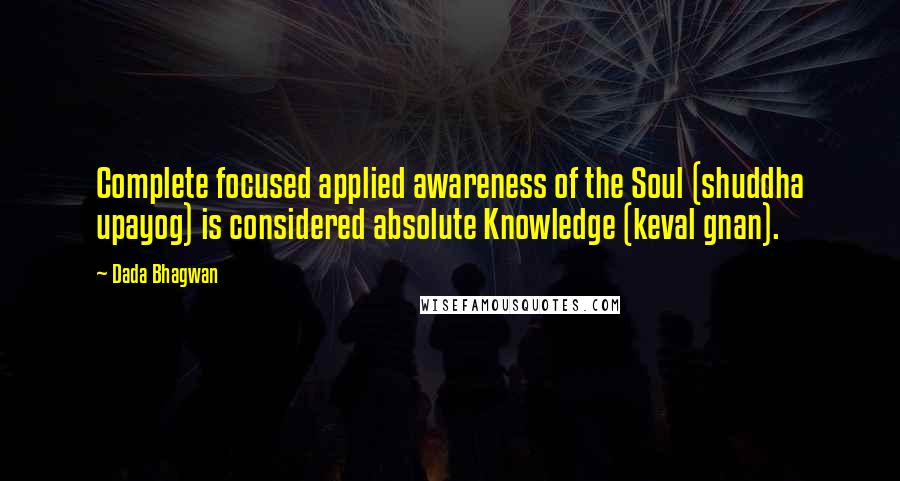 Dada Bhagwan Quotes: Complete focused applied awareness of the Soul (shuddha upayog) is considered absolute Knowledge (keval gnan).