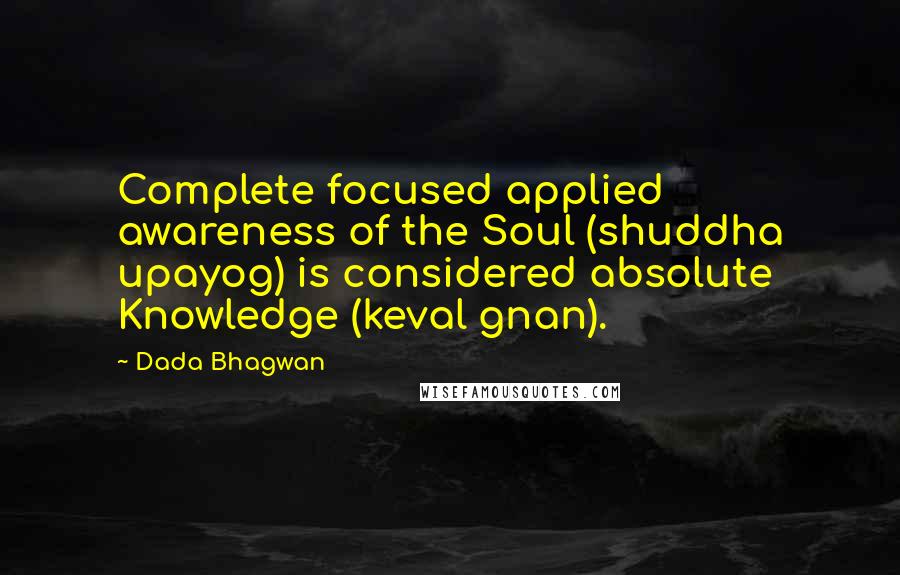 Dada Bhagwan Quotes: Complete focused applied awareness of the Soul (shuddha upayog) is considered absolute Knowledge (keval gnan).