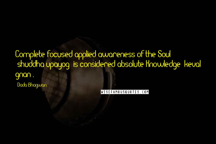 Dada Bhagwan Quotes: Complete focused applied awareness of the Soul (shuddha upayog) is considered absolute Knowledge (keval gnan).