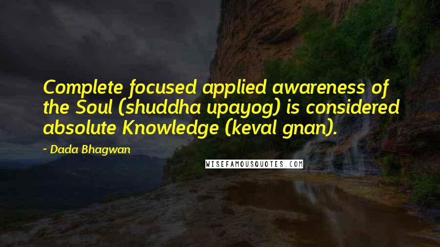 Dada Bhagwan Quotes: Complete focused applied awareness of the Soul (shuddha upayog) is considered absolute Knowledge (keval gnan).