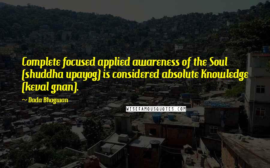 Dada Bhagwan Quotes: Complete focused applied awareness of the Soul (shuddha upayog) is considered absolute Knowledge (keval gnan).