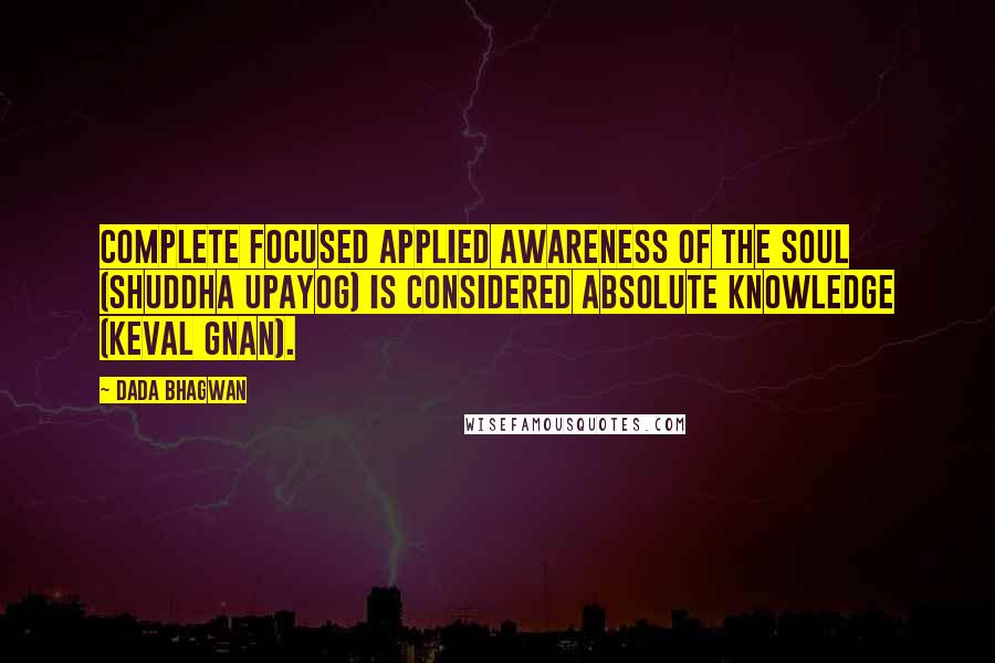 Dada Bhagwan Quotes: Complete focused applied awareness of the Soul (shuddha upayog) is considered absolute Knowledge (keval gnan).