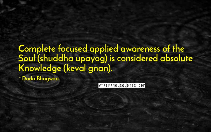 Dada Bhagwan Quotes: Complete focused applied awareness of the Soul (shuddha upayog) is considered absolute Knowledge (keval gnan).