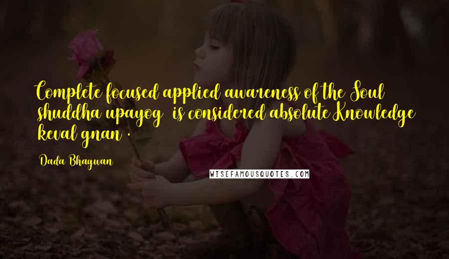 Dada Bhagwan Quotes: Complete focused applied awareness of the Soul (shuddha upayog) is considered absolute Knowledge (keval gnan).
