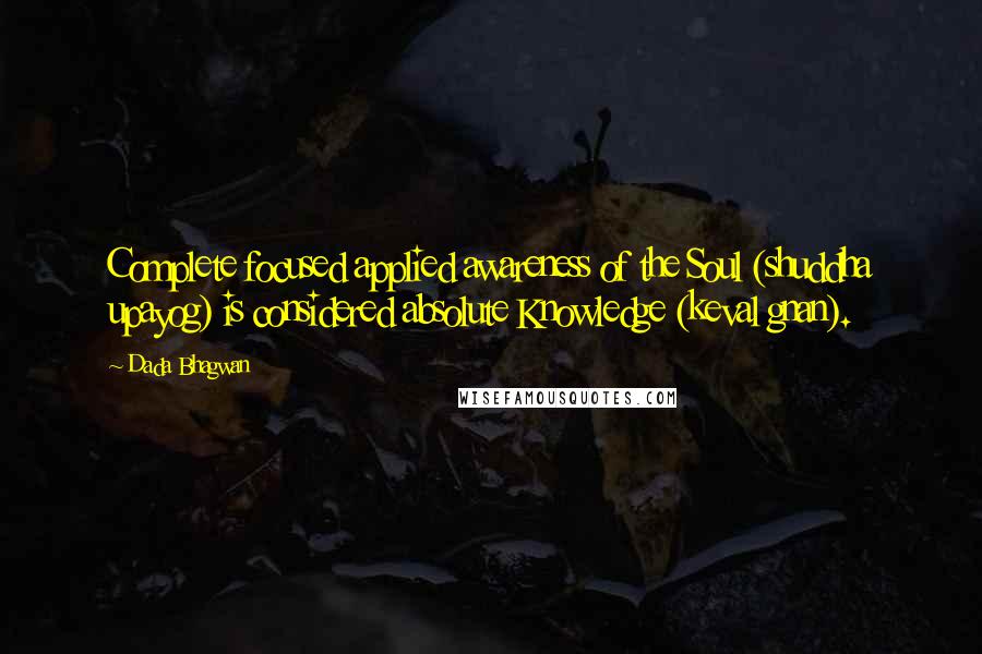 Dada Bhagwan Quotes: Complete focused applied awareness of the Soul (shuddha upayog) is considered absolute Knowledge (keval gnan).