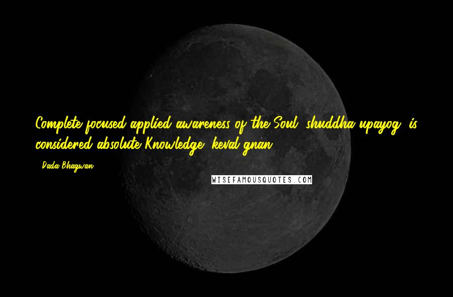 Dada Bhagwan Quotes: Complete focused applied awareness of the Soul (shuddha upayog) is considered absolute Knowledge (keval gnan).