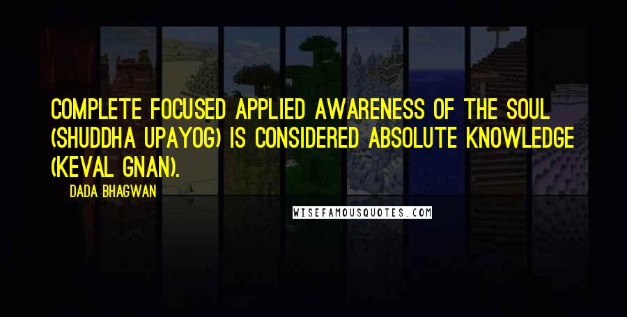 Dada Bhagwan Quotes: Complete focused applied awareness of the Soul (shuddha upayog) is considered absolute Knowledge (keval gnan).