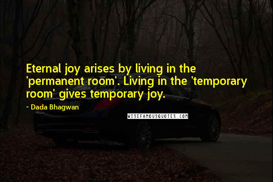 Dada Bhagwan Quotes: Eternal joy arises by living in the 'permanent room'. Living in the 'temporary room' gives temporary joy.