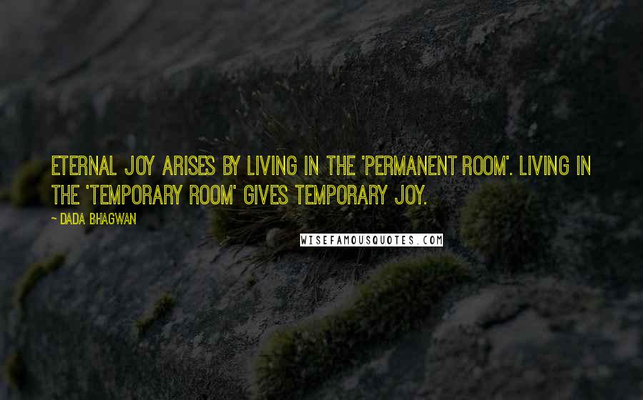 Dada Bhagwan Quotes: Eternal joy arises by living in the 'permanent room'. Living in the 'temporary room' gives temporary joy.