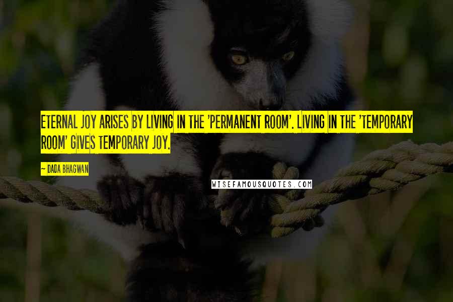 Dada Bhagwan Quotes: Eternal joy arises by living in the 'permanent room'. Living in the 'temporary room' gives temporary joy.