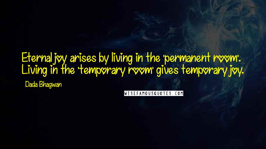 Dada Bhagwan Quotes: Eternal joy arises by living in the 'permanent room'. Living in the 'temporary room' gives temporary joy.