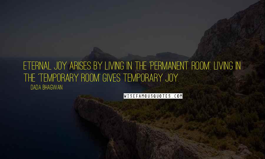 Dada Bhagwan Quotes: Eternal joy arises by living in the 'permanent room'. Living in the 'temporary room' gives temporary joy.