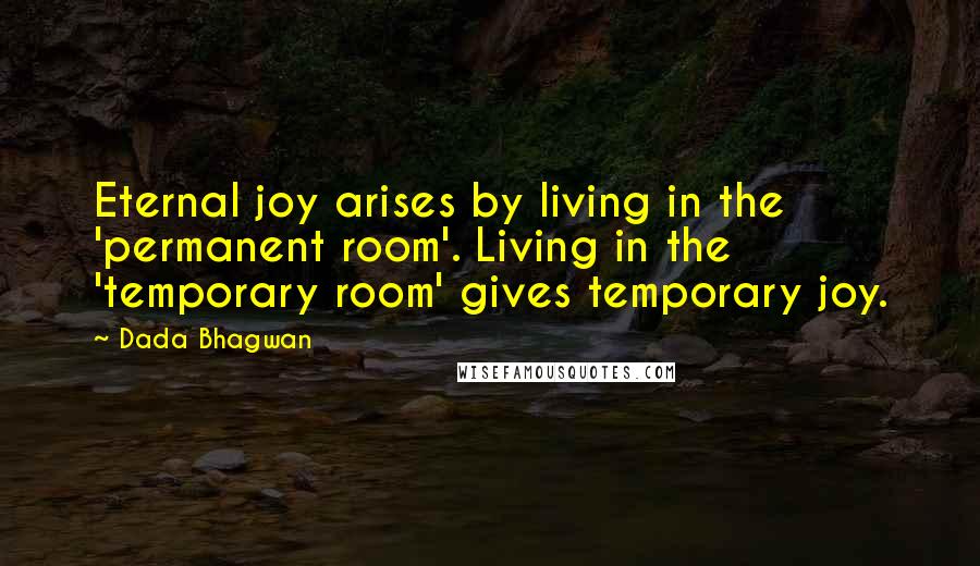 Dada Bhagwan Quotes: Eternal joy arises by living in the 'permanent room'. Living in the 'temporary room' gives temporary joy.