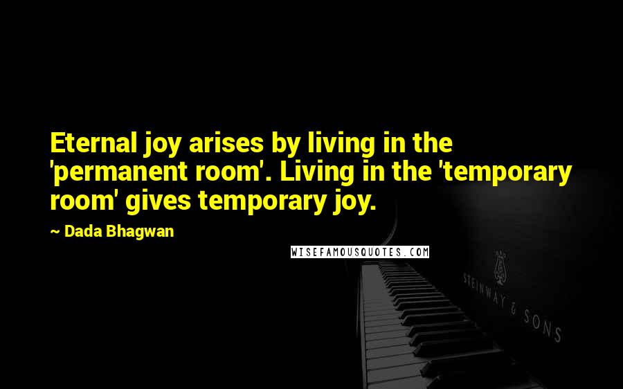 Dada Bhagwan Quotes: Eternal joy arises by living in the 'permanent room'. Living in the 'temporary room' gives temporary joy.