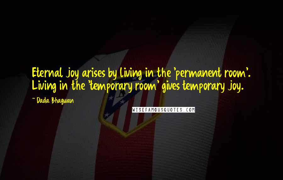 Dada Bhagwan Quotes: Eternal joy arises by living in the 'permanent room'. Living in the 'temporary room' gives temporary joy.