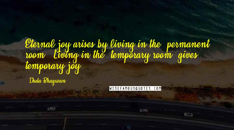 Dada Bhagwan Quotes: Eternal joy arises by living in the 'permanent room'. Living in the 'temporary room' gives temporary joy.