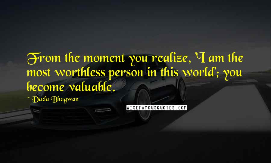 Dada Bhagwan Quotes: From the moment you realize, 'I am the most worthless person in this world'; you become valuable.