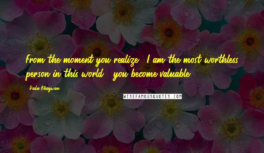 Dada Bhagwan Quotes: From the moment you realize, 'I am the most worthless person in this world'; you become valuable.