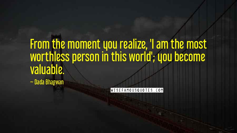 Dada Bhagwan Quotes: From the moment you realize, 'I am the most worthless person in this world'; you become valuable.